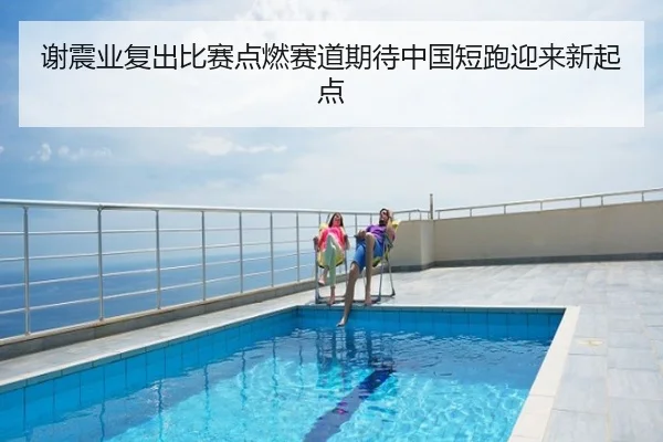 谢震业复出比赛点燃赛道期待中国短跑迎来新起点