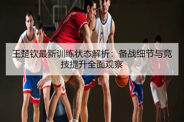 王楚钦最新训练状态解析：备战细节与竞技提升全面观察