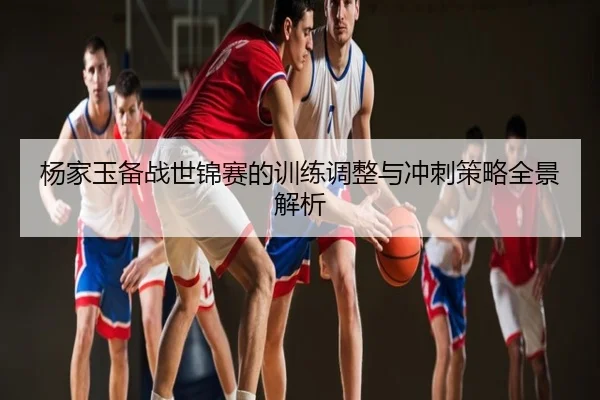 杨家玉备战世锦赛的训练调整与冲刺策略全景解析