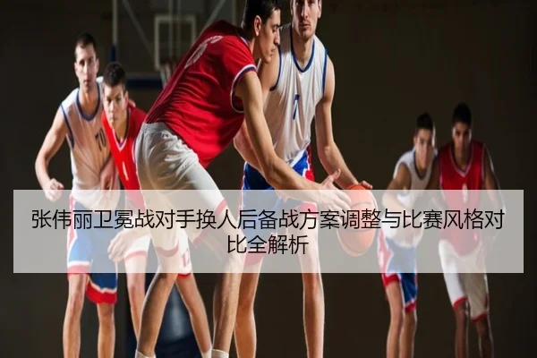 张伟丽卫冕战对手换人后备战方案调整与比赛风格对比全解析