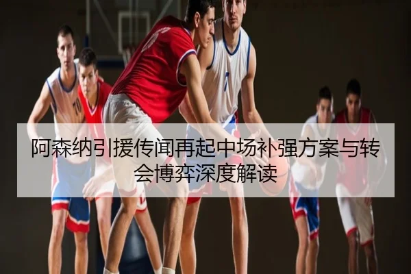阿森纳引援传闻再起中场补强方案与转会博弈深度解读