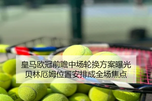 皇马欧冠前瞻中场轮换方案曝光 贝林厄姆位置安排成全场焦点