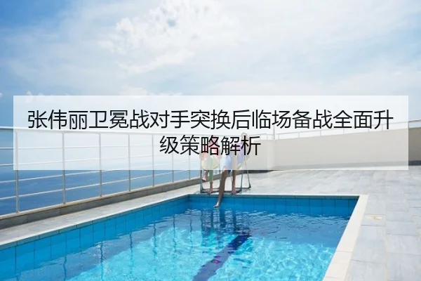张伟丽卫冕战对手突换后临场备战全面升级策略解析